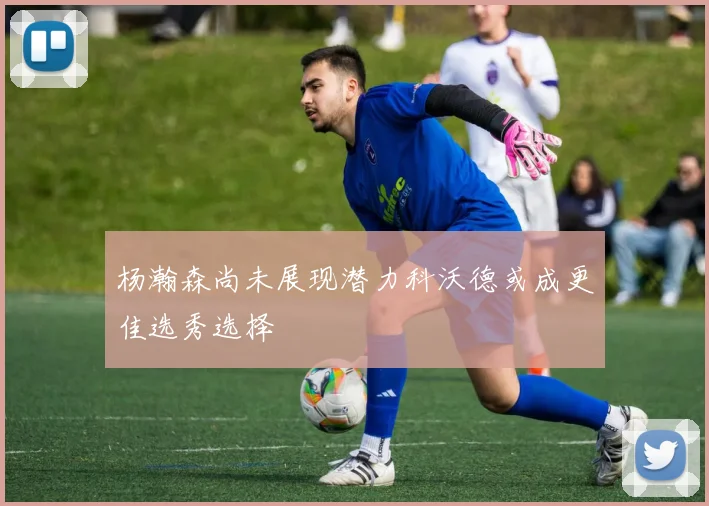 杨瀚森尚未展现潜力科沃德或成更佳选秀选择
