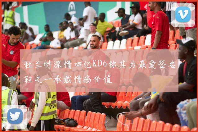 杜兰特深情回忆KD6称其为最爱签名鞋之一承载情感价值