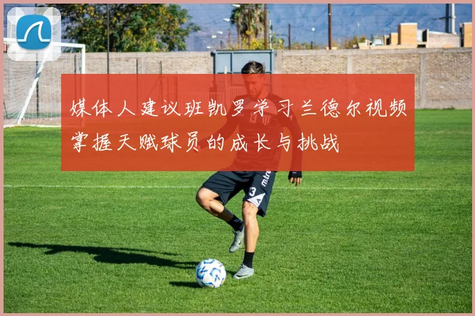 媒体人建议班凯罗学习兰德尔视频掌握天赋球员的成长与挑战