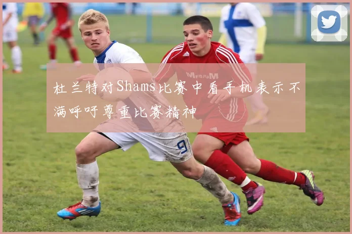杜兰特对Shams比赛中看手机表示不满呼吁尊重比赛精神