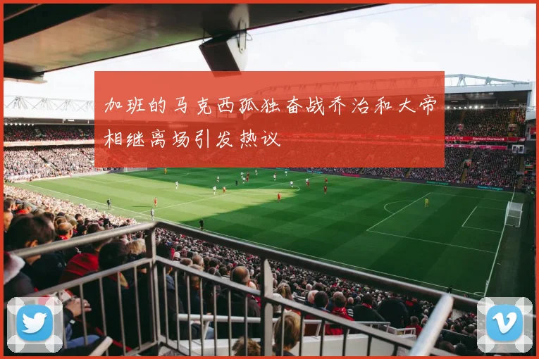 加班的马克西孤独奋战乔治和大帝相继离场引发热议