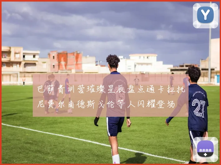 巴萨青训营璀璨星辰盘点通卡拉托尼费尔南德斯戈伦等人闪耀登场