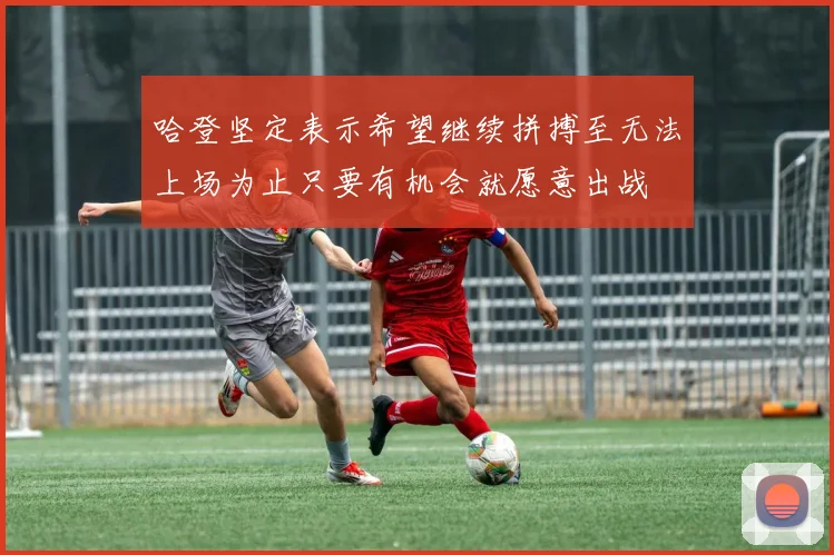 哈登坚定表示希望继续拼搏至无法上场为止只要有机会就愿意出战