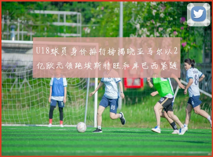 U18球员身价排行榜揭晓亚马尔以2亿欧元领跑埃斯特旺和库巴西紧随其后