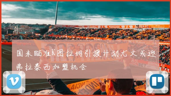 国米瞄准K图拉姆引援计划尤文或迎弗拉泰西加盟机会