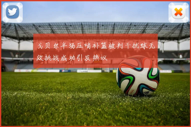 戈贝尔半场压哨补篮被判干扰球无效挑战成功引发热议
