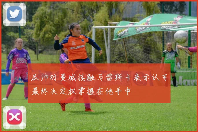 瓜帅对曼城接触马雷斯卡表示认可最终决定权掌握在他手中