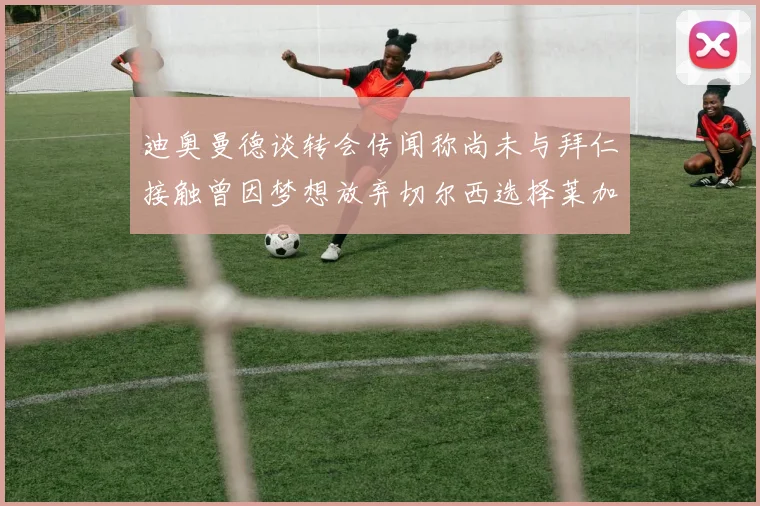 迪奥曼德谈转会传闻称尚未与拜仁接触曾因梦想放弃切尔西选择莱加内斯