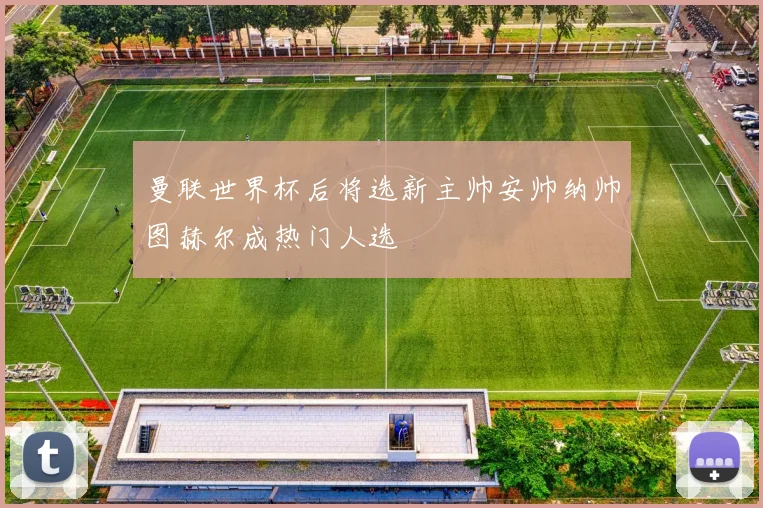 曼联世界杯后将选新主帅安帅纳帅图赫尔成热门人选