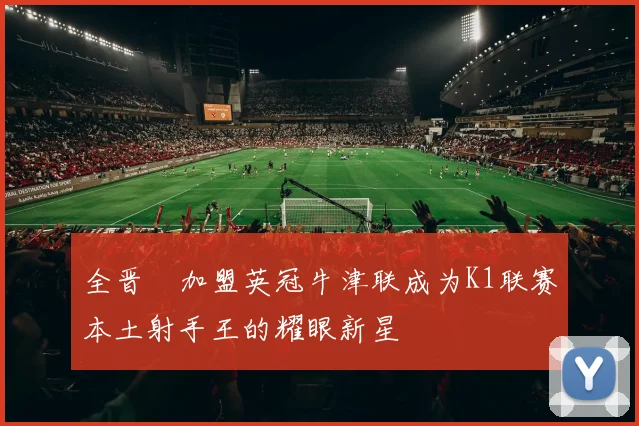 全晋旴加盟英冠牛津联成为K1联赛本土射手王的耀眼新星