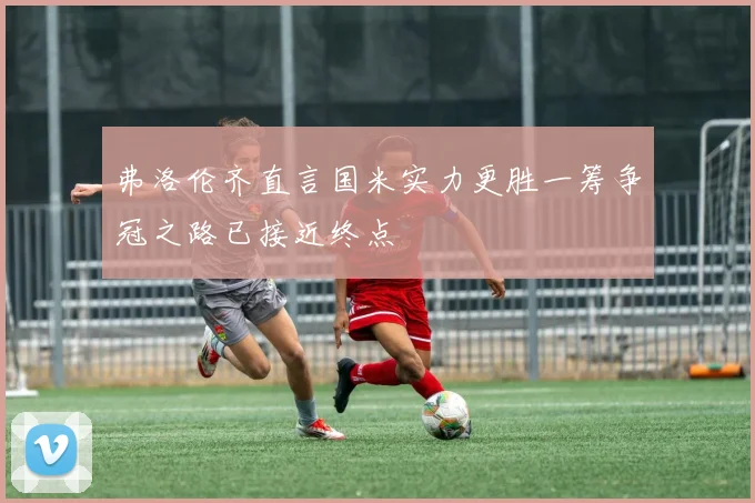 弗洛伦齐直言国米实力更胜一筹争冠之路已接近终点