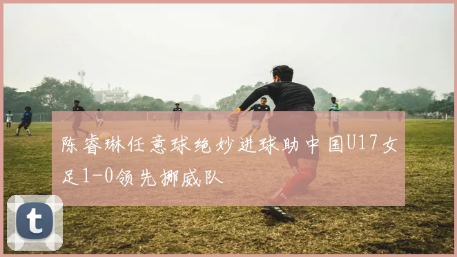 陈睿琳任意球绝妙进球助中国U17女足1-0领先挪威队