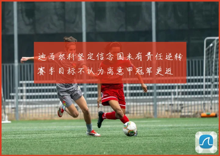 迪马尔科坚定信念国米有责任逆转赛季目标不认为离意甲冠军更近