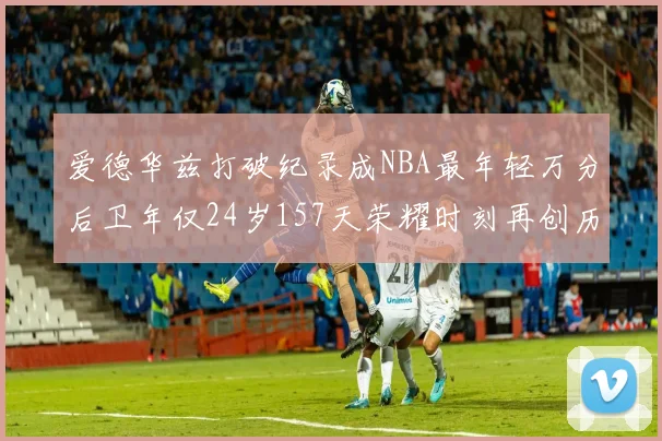 爱德华兹打破纪录成NBA最年轻万分后卫年仅24岁157天荣耀时刻再创历史