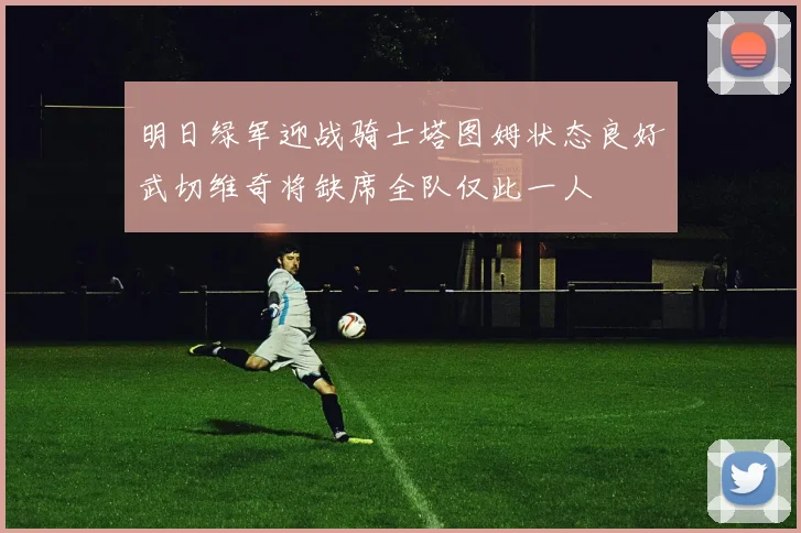 明日绿军迎战骑士塔图姆状态良好武切维奇将缺席全队仅此一人