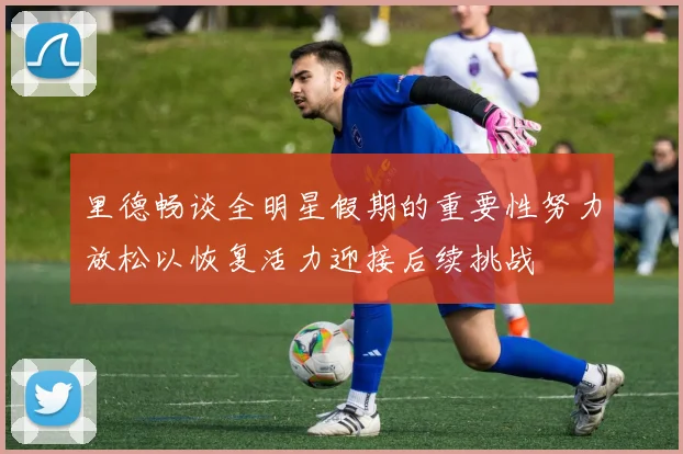 里德畅谈全明星假期的重要性努力放松以恢复活力迎接后续挑战