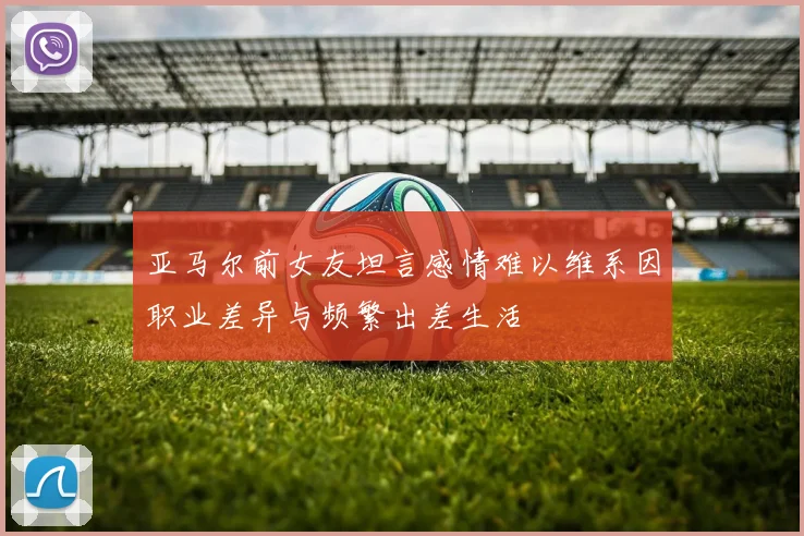 亚马尔前女友坦言感情难以维系因职业差异与频繁出差生活