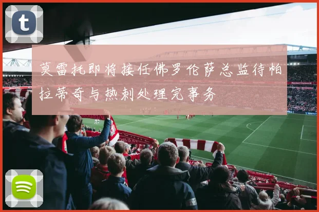 莫雷托即将接任佛罗伦萨总监待帕拉蒂奇与热刺处理完事务