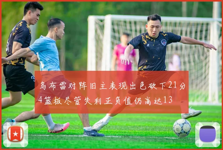 乌布雷对阵旧主表现出色砍下21分4篮板尽管失利正负值仍高达13
