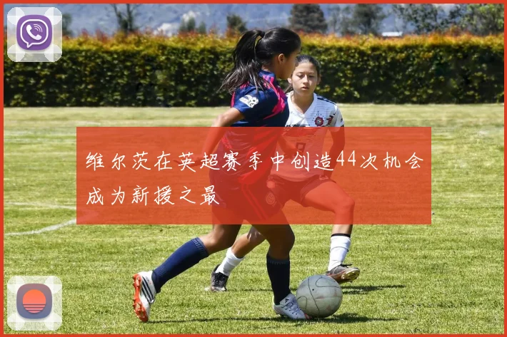 维尔茨在英超赛季中创造44次机会成为新援之最