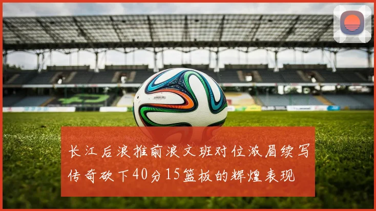 长江后浪推前浪文班对位浓眉续写传奇砍下40分15篮板的辉煌表现