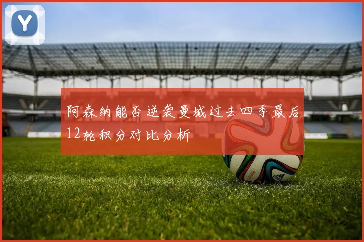 阿森纳能否逆袭曼城过去四季最后12轮积分对比分析