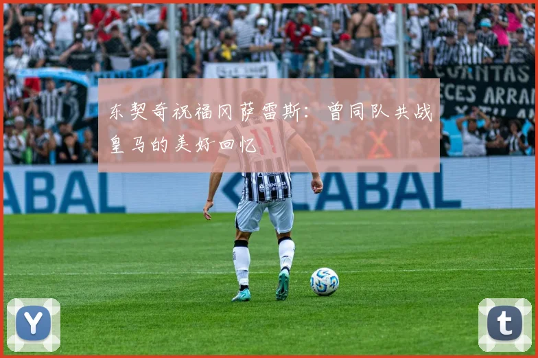 东契奇祝福冈萨雷斯：曾同队共战皇马的美好回忆