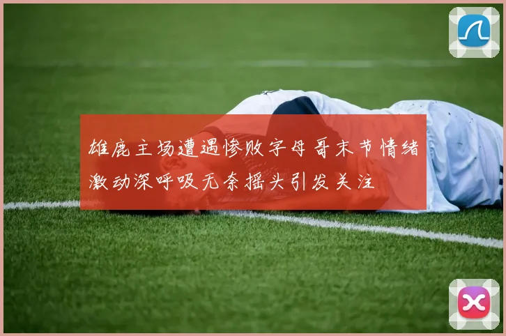 雄鹿主场遭遇惨败字母哥末节情绪激动深呼吸无奈摇头引发关注