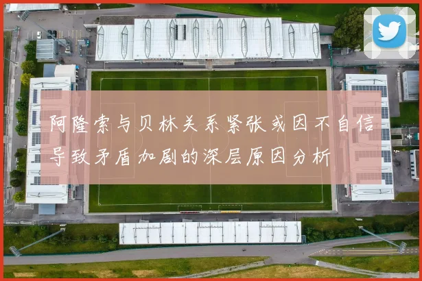阿隆索与贝林关系紧张或因不自信导致矛盾加剧的深层原因分析