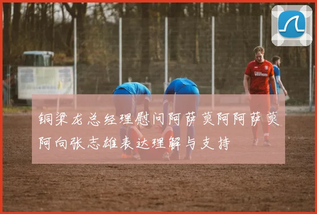 铜梁龙总经理慰问阿萨莫阿阿萨莫阿向张志雄表达理解与支持