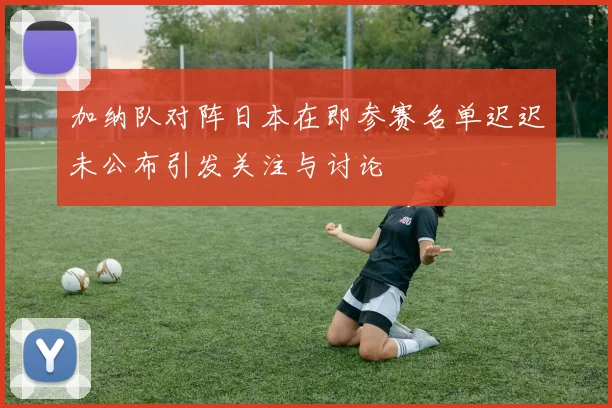 加纳队对阵日本在即参赛名单迟迟未公布引发关注与讨论