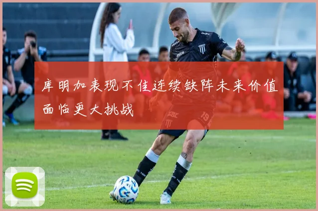 库明加表现不佳连续缺阵未来价值面临更大挑战