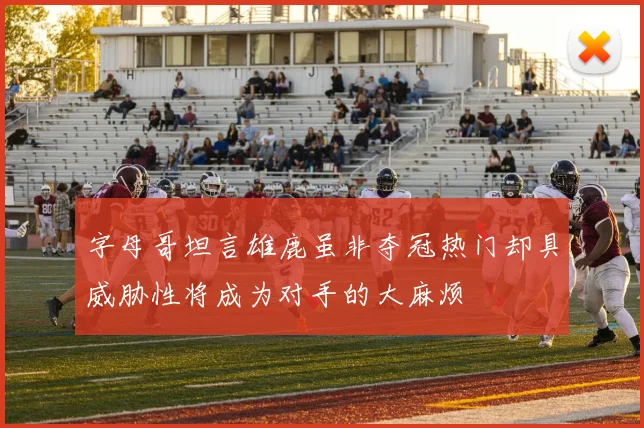 字母哥坦言雄鹿虽非夺冠热门却具威胁性将成为对手的大麻烦