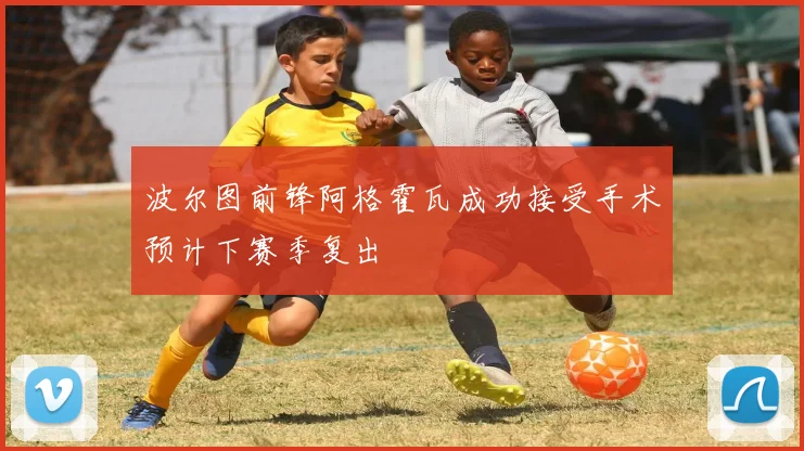 波尔图前锋阿格霍瓦成功接受手术预计下赛季复出