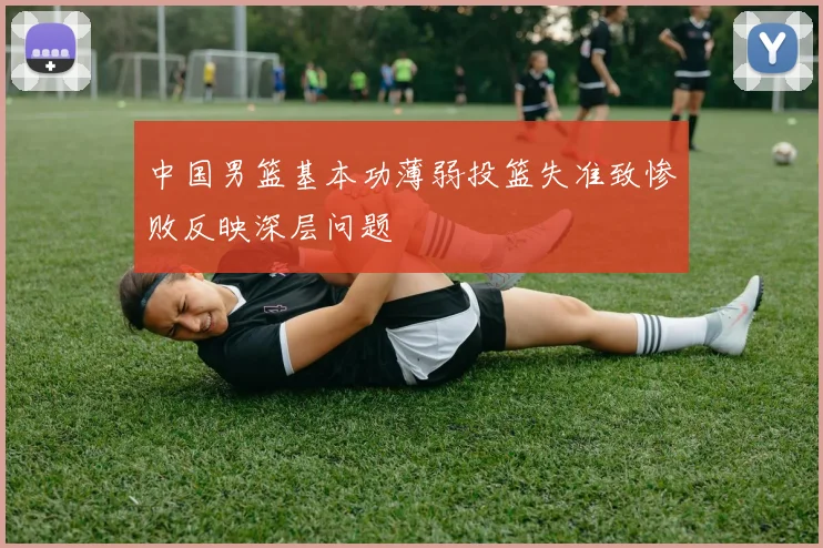 中国男篮基本功薄弱投篮失准致惨败反映深层问题