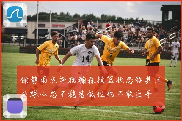 徐静雨点评杨瀚森投篮状态称其三分球心态不稳落低位也不敢出手