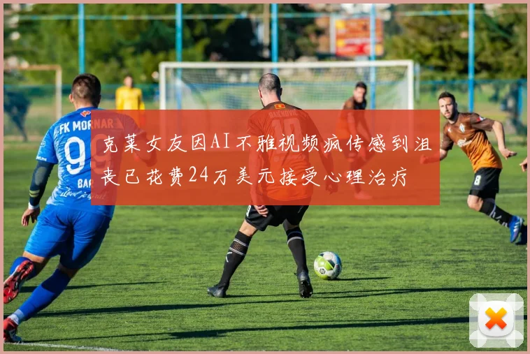 克莱女友因AI不雅视频疯传感到沮丧已花费24万美元接受心理治疗