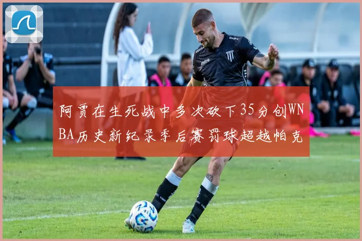 阿贾在生死战中多次砍下35分创WNBA历史新纪录季后赛罚球超越帕克荣登第五位